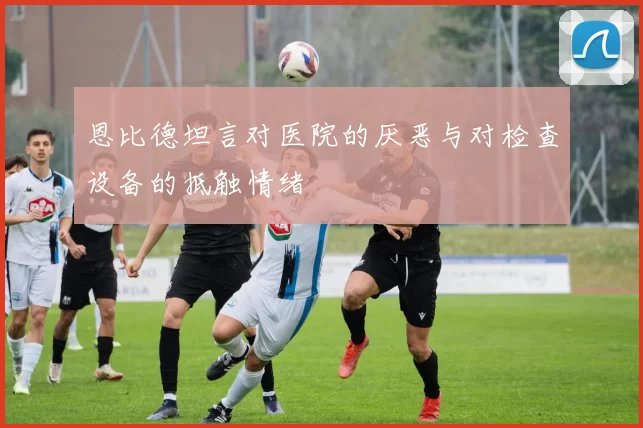 恩比德坦言对医院的厌恶与对检查设备的抵触情绪
