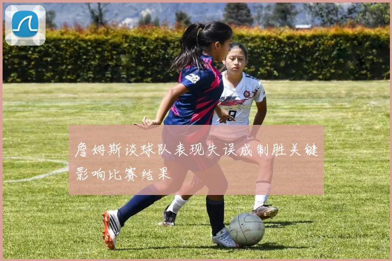 詹姆斯谈球队表现失误成制胜关键影响比赛结果