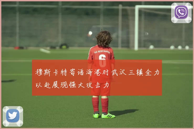 穆斯卡特寄语海港对武汉三镇全力以赴展现强大攻击力