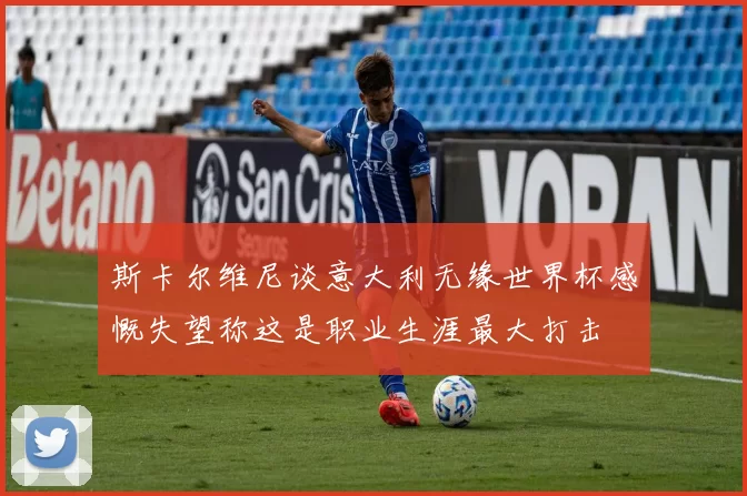 斯卡尔维尼谈意大利无缘世界杯感慨失望称这是职业生涯最大打击