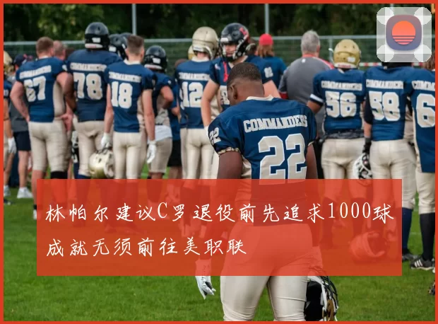 林帕尔建议C罗退役前先追求1000球成就无须前往美职联