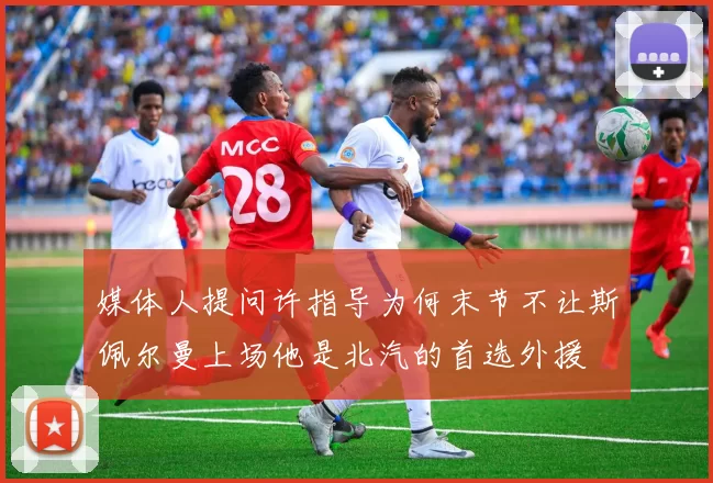 媒体人提问许指导为何末节不让斯佩尔曼上场他是北汽的首选外援