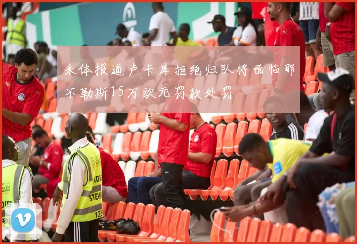米体报道卢卡库拒绝归队将面临那不勒斯15万欧元罚款处罚