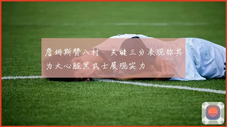 詹姆斯赞八村塁关键三分表现称其为大心脏黑武士展现实力
