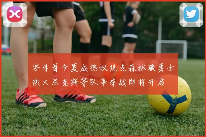 字母哥今夏成热议焦点森林狼勇士热火尼克斯等队争夺战即将开启