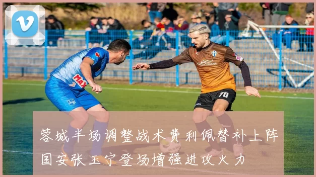 蓉城半场调整战术费利佩替补上阵国安张玉宁登场增强进攻火力