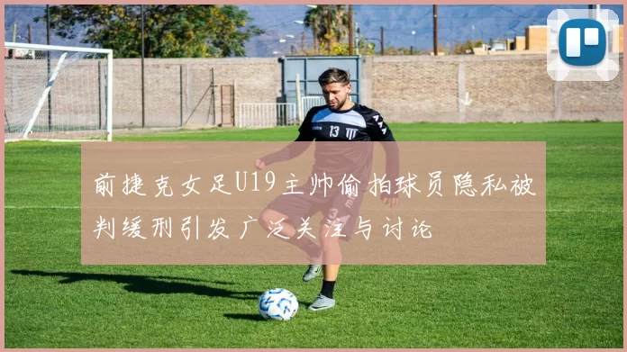 前捷克女足U19主帅偷拍球员隐私被判缓刑引发广泛关注与讨论