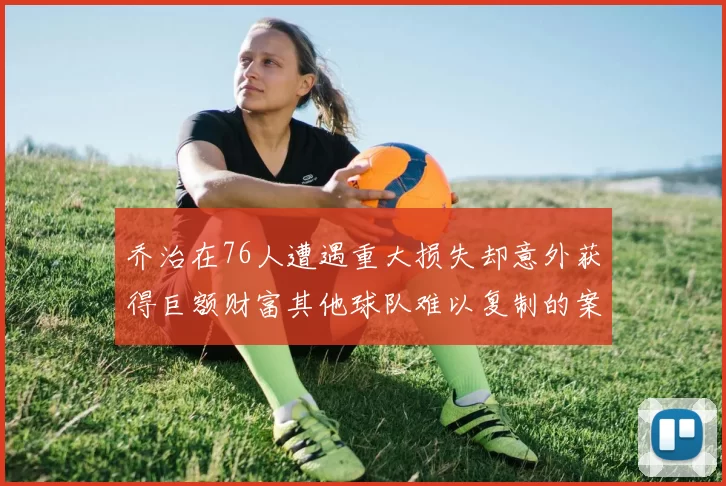 乔治在76人遭遇重大损失却意外获得巨额财富其他球队难以复制的案例