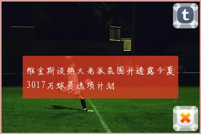 维金斯谈热火老派氛围并透露今夏3017万球员选项计划