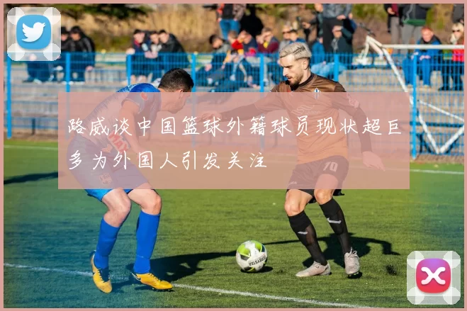路威谈中国篮球外籍球员现状超巨多为外国人引发关注