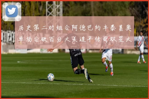 历史第二对组合阿德巴约丰泰基奥单场合砍百分大关追平传奇双星大帅与阿特尔斯