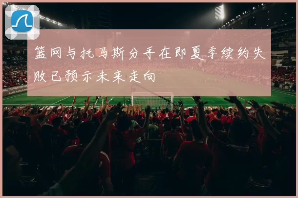 篮网与托马斯分手在即夏季续约失败已预示未来走向