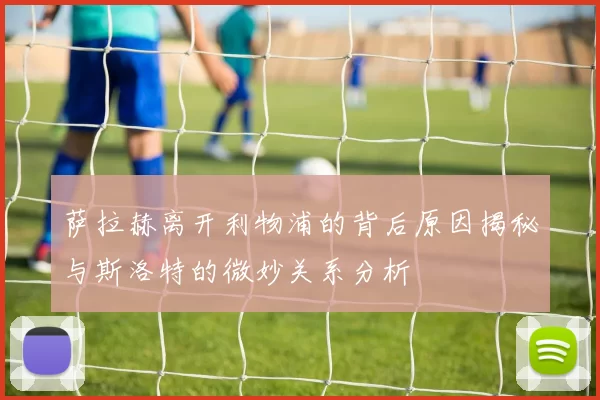 萨拉赫离开利物浦的背后原因揭秘与斯洛特的微妙关系分析