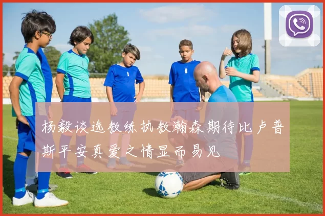 杨毅谈选教练执教瀚森期待比卢普斯平安真爱之情显而易见